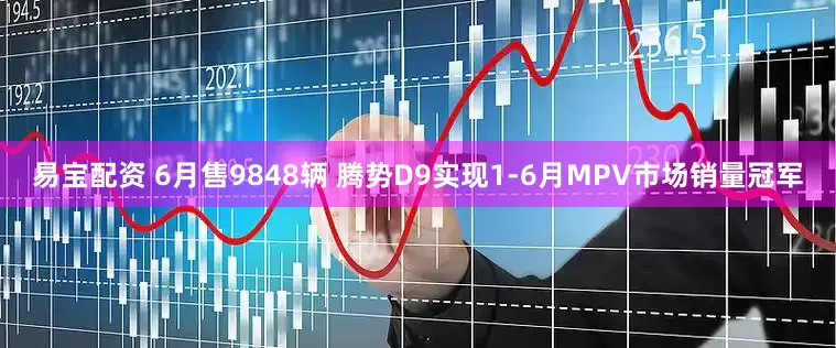 易宝配资 6月售9848辆 腾势D9实现1-6月MPV市场销量冠军