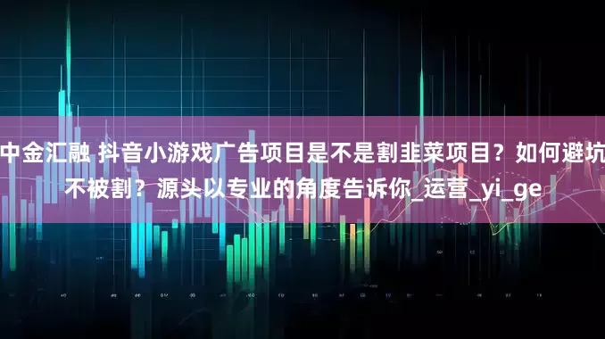 中金汇融 抖音小游戏广告项目是不是割韭菜项目？如何避坑不被割？源头以专业的角度告诉你_运营_yi_ge