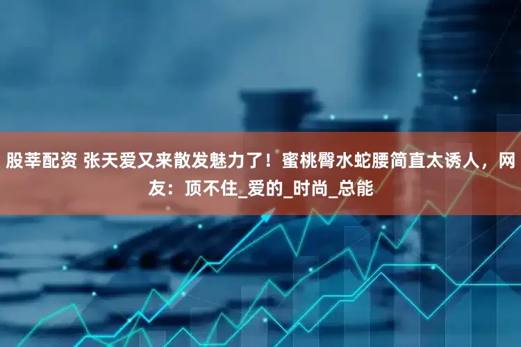 股莘配资 张天爱又来散发魅力了！蜜桃臀水蛇腰简直太诱人，网友：顶不住_爱的_时尚_总能