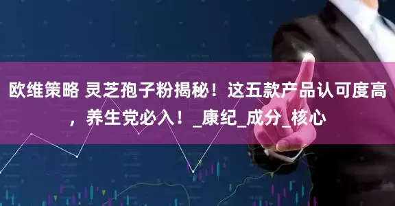 欧维策略 灵芝孢子粉揭秘！这五款产品认可度高，养生党必入！_康纪_成分_核心