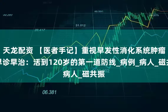天龙配资 【医者手记】重视早发性消化系统肿瘤的早诊早治：活到120岁的第一道防线_病例_病人_磁共振