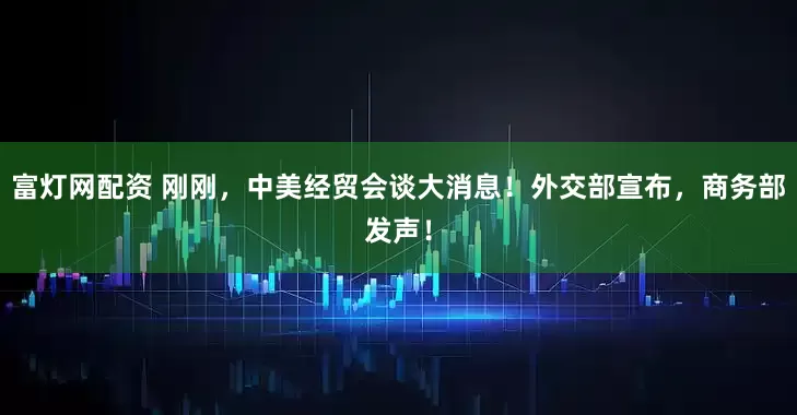 富灯网配资 刚刚，中美经贸会谈大消息！外交部宣布，商务部发声！