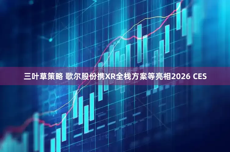 三叶草策略 歌尔股份携XR全栈方案等亮相2026 CES