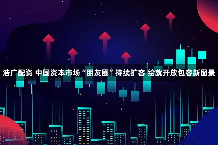 浩广配资 中国资本市场“朋友圈”持续扩容 绘就开放包容新图景